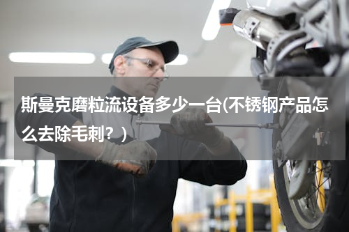 斯曼克磨粒流设备多少一台(不锈钢产品怎么去除毛刺？)