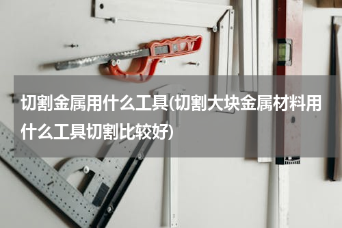 切割金属用什么工具(切割大块金属材料用什么工具切割比较好)