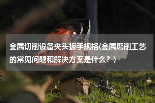 金属切削设备夹头扳手规格(金属磨削工艺的常见问题和解决方案是什么？)