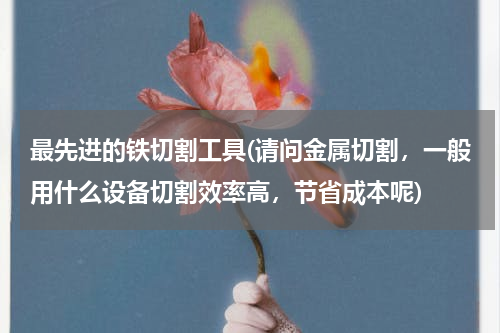 最先进的铁切割工具(请问金属切割，一般用什么设备切割效率高，节省成本呢)