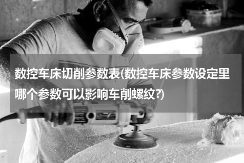 数控车床切削参数表(数控车床参数设定里哪个参数可以影响车削螺纹?)