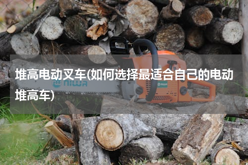 堆高电动叉车(如何选择最适合自己的电动堆高车)