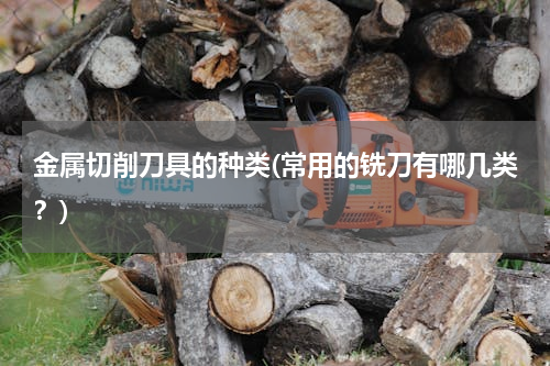 金属切削刀具的种类(常用的铣刀有哪几类？)