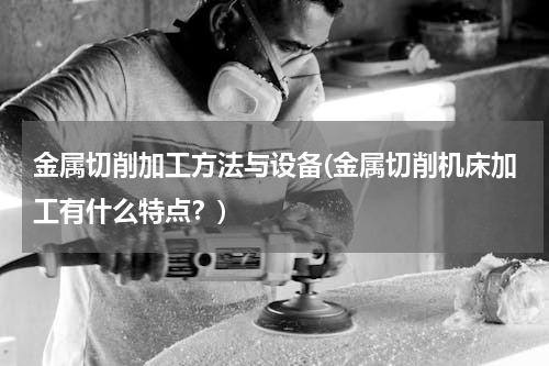 金属切削加工方法与设备(金属切削机床加工有什么特点？)