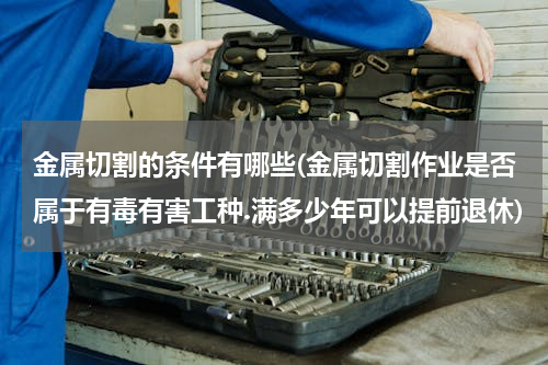 金属切割的条件有哪些(金属切割作业是否属于有毒有害工种.满多少年可以提前退休)