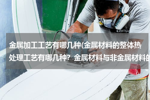金属加工工艺有哪几种(金属材料的整体热处理工艺有哪几种？金属材料与非金属材料的成型工艺各列举三种。)