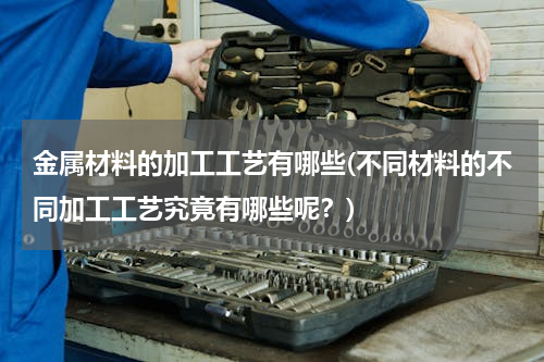 金属材料的加工工艺有哪些(不同材料的不同加工工艺究竟有哪些呢？)
