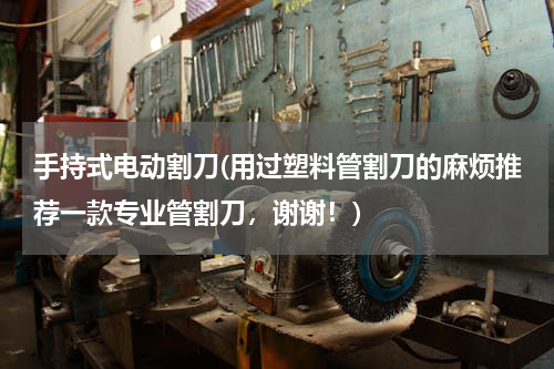 手持式电动割刀(用过塑料管割刀的麻烦推荐一款专业管割刀，谢谢！)