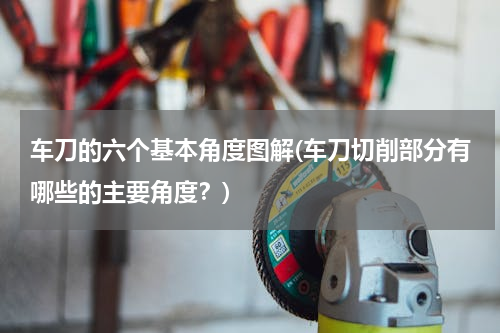 车刀的六个基本角度图解(车刀切削部分有哪些的主要角度？)