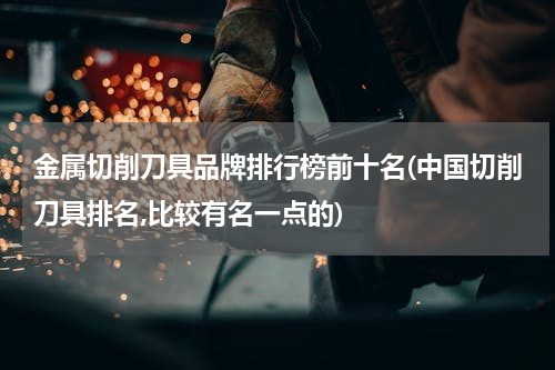 金属切削刀具品牌排行榜前十名(中国切削刀具排名,比较有名一点的)