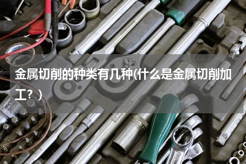 金属切削的种类有几种(什么是金属切削加工？)