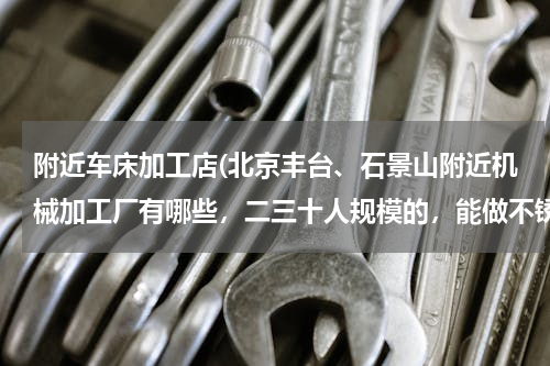 附近车床加工店(北京丰台、石景山附近机械加工厂有哪些，二三十人规模的，能做不锈钢钣金、焊接、车床加工等。)
