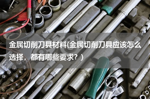 金属切削刀具材料(金属切削刀具应该怎么选择，都有哪些要求？)