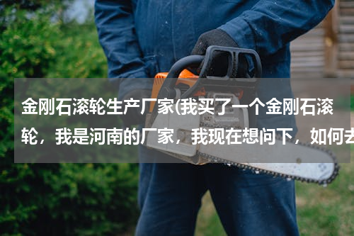 金刚石滚轮生产厂家(我买了一个金刚石滚轮，我是河南的厂家，我现在想问下，如何去保养金刚石滚轮，谁能具体详细的对我说一下)