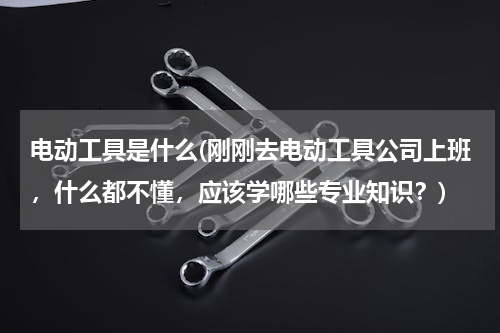 电动工具是什么(刚刚去电动工具公司上班，什么都不懂，应该学哪些专业知识？)