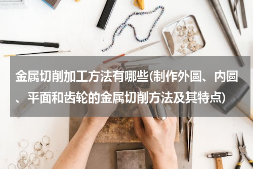 金属切削加工方法有哪些(制作外圆、内圆、平面和齿轮的金属切削方法及其特点)