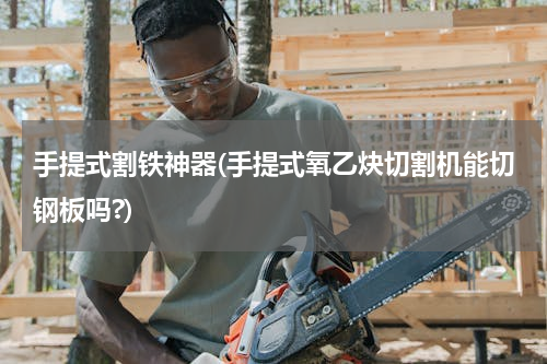 手提式割铁神器(手提式氧乙炔切割机能切钢板吗?)