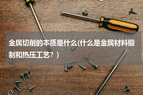 金属切削的本质是什么(什么是金属材料锻制和热压工艺？)