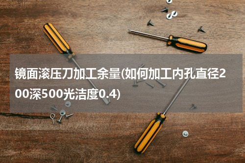 镜面滚压刀加工余量(如何加工内孔直径200深500光洁度0.4)