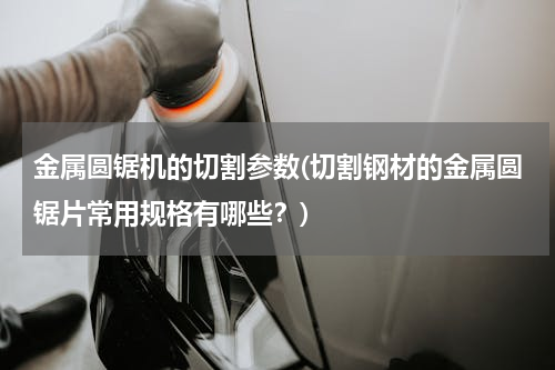 金属圆锯机的切割参数(切割钢材的金属圆锯片常用规格有哪些？)