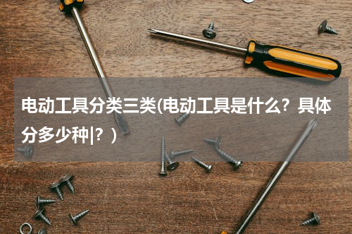 电动工具分类三类(电动工具是什么？具体分多少种|？)