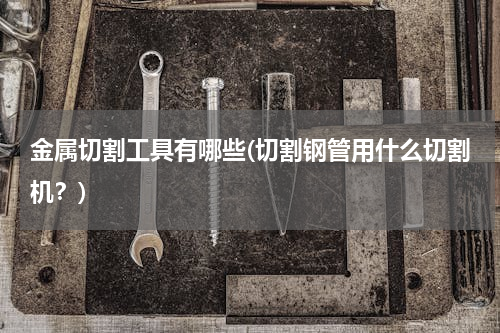 金属切割工具有哪些(切割钢管用什么切割机？)