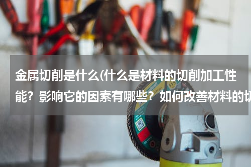金属切削是什么(什么是材料的切削加工性能？影响它的因素有哪些？如何改善材料的切削加工性能？)