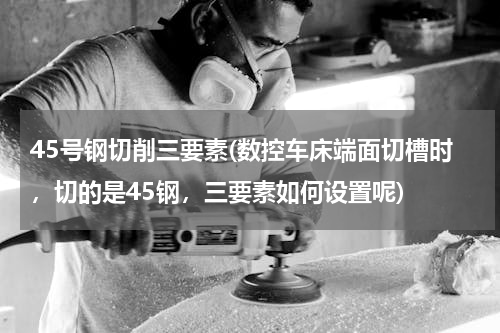 45号钢切削三要素(数控车床端面切槽时，切的是45钢，三要素如何设置呢)