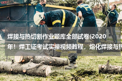焊接与热切割作业题库全部试卷(2020年！焊工证考试实操视频教程，熔化焊接与热切割实操考试题库)
