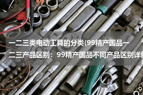 一二三类电动工具的分类(99精产国品一二三产品区别：99精产国品不同产品区别详解)