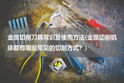 金属切削刀具常识及使用方法(金属切削机床都有哪些常见的切削方式？)