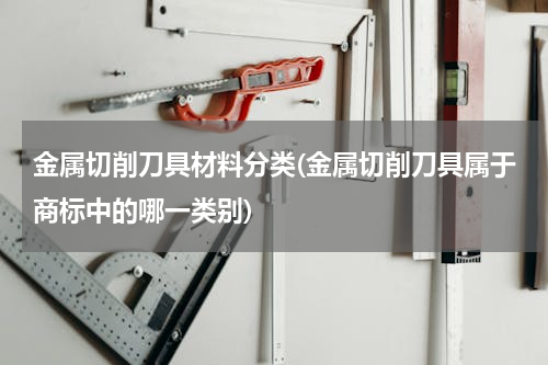 金属切削刀具材料分类(金属切削刀具属于商标中的哪一类别)