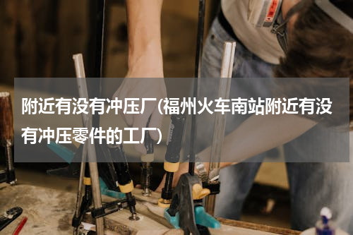 附近有没有冲压厂(福州火车南站附近有没有冲压零件的工厂)