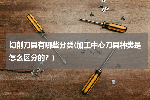 切削刀具有哪些分类(加工中心刀具种类是怎么区分的？)