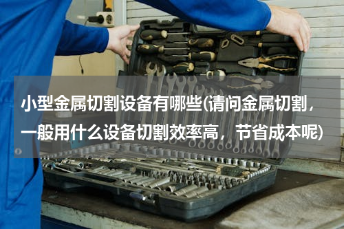 小型金属切割设备有哪些(请问金属切割，一般用什么设备切割效率高，节省成本呢)