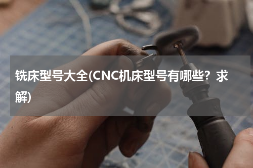 铣床型号大全(CNC机床型号有哪些？求解)