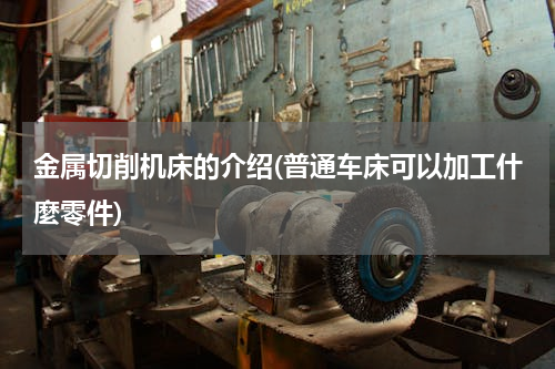金属切削机床的介绍(普通车床可以加工什麼零件)