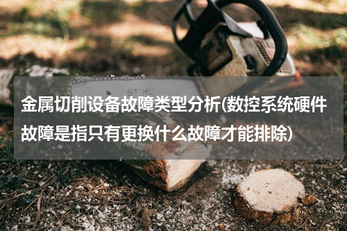 金属切削设备故障类型分析(数控系统硬件故障是指只有更换什么故障才能排除)
