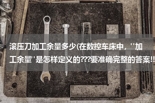 滚压刀加工余量多少(在数控车床中，"加工余量"是怎样定义的???要准确完整的答案!!。加工余量和切削深度有什么区别?????)