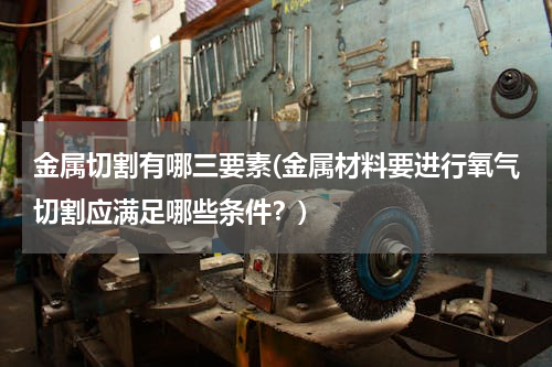 金属切割有哪三要素(金属材料要进行氧气切割应满足哪些条件？)