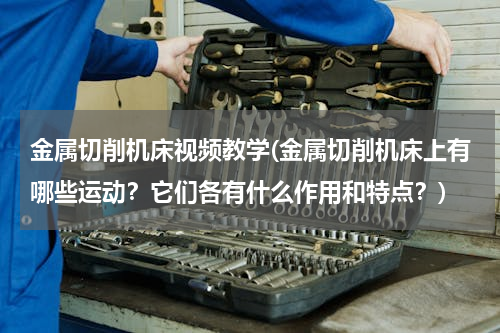 金属切削机床视频教学(金属切削机床上有哪些运动？它们各有什么作用和特点？)