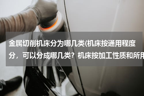 金属切削机床分为哪几类(机床按通用程度分，可以分成哪几类？机床按加工性质和所用的刀具进行分类，可以分成哪几类？)