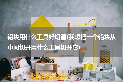 铅块用什么工具好切割(我想把一个铅块从中间切开用什么工具切开它)