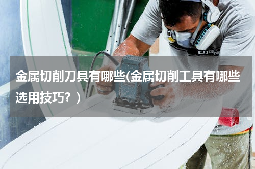 金属切削刀具有哪些(金属切削工具有哪些选用技巧？)