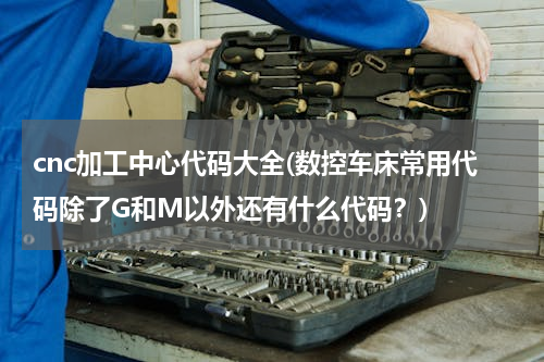 cnc加工中心代码大全(数控车床常用代码除了G和M以外还有什么代码？)