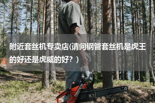 附近套丝机专卖店(请问钢管套丝机是虎王的好还是虎威的好？)
