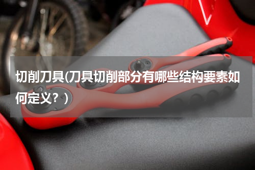 切削刀具(刀具切削部分有哪些结构要素如何定义？)