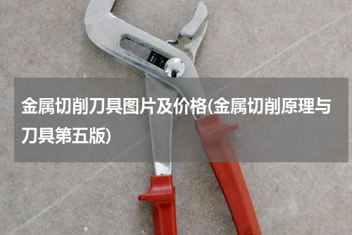 金属切削刀具图片及价格(金属切削原理与刀具第五版)