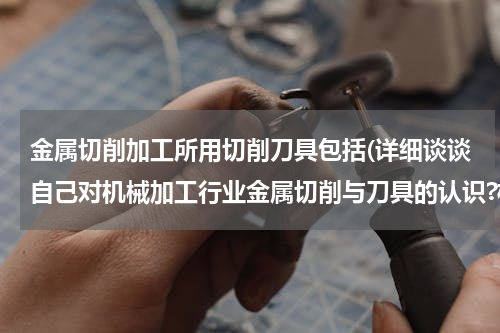 金属切削加工所用切削刀具包括(详细谈谈自己对机械加工行业金属切削与刀具的认识?机械行业与刀具的关系?)