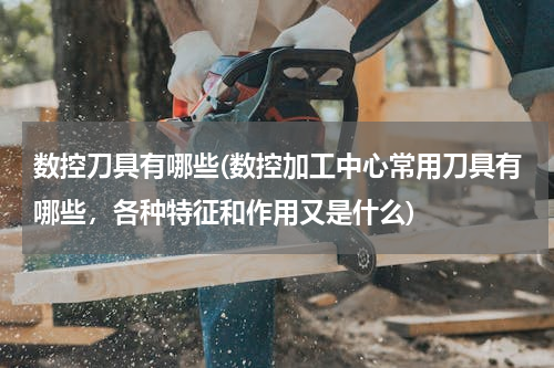 数控刀具有哪些(数控加工中心常用刀具有哪些，各种特征和作用又是什么)